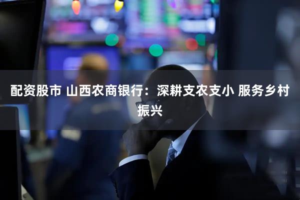 配资股市 山西农商银行：深耕支农支小 服务乡村振兴