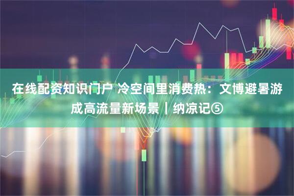 在线配资知识门户 冷空间里消费热：文博避暑游成高流量新场景｜纳凉记⑤