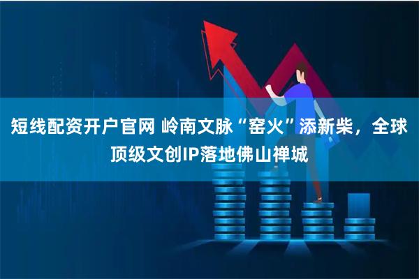 短线配资开户官网 岭南文脉“窑火”添新柴，全球顶级文创IP落地佛山禅城