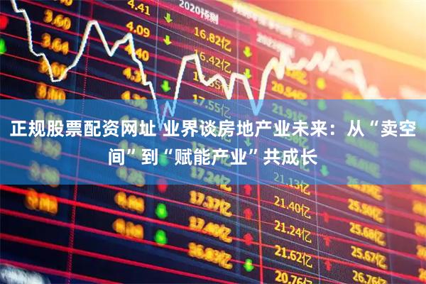 正规股票配资网址 业界谈房地产业未来：从“卖空间”到“赋能产业”共成长