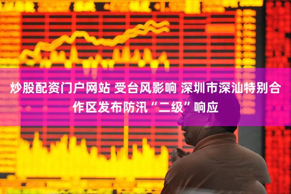 炒股配资门户网站 受台风影响 深圳市深汕特别合作区发布防汛“二级”响应