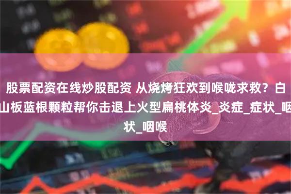 股票配资在线炒股配资 从烧烤狂欢到喉咙求救？白云山板蓝根颗粒帮你击退上火型扁桃体炎_炎症_症状_咽喉