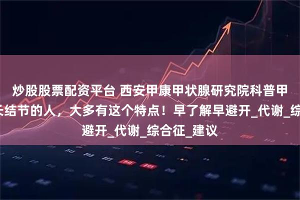 炒股股票配资平台 西安甲康甲状腺研究院科普甲状腺容易长结节的人，大多有这个特点！早了解早避开_代谢_综合征_建议