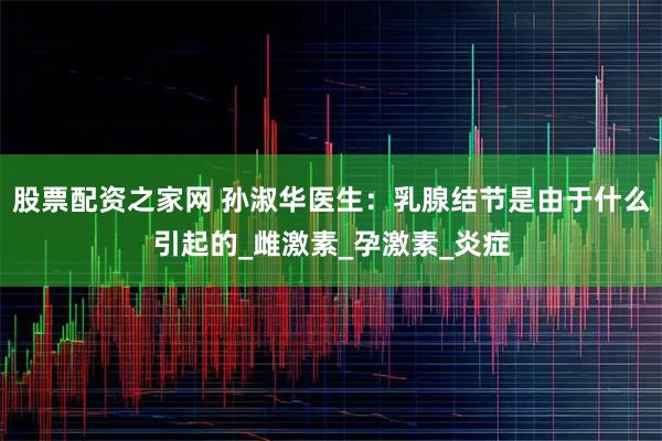 股票配资之家网 孙淑华医生：乳腺结节是由于什么引起的_雌激素_孕激素_炎症