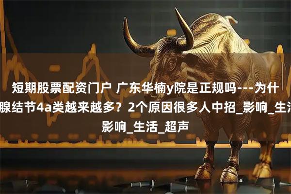 短期股票配资门户 广东华楠y院是正规吗---为什么甲状腺结节4a类越来越多？2个原因很多人中招_影响_生活_超声
