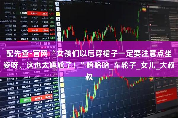 配先查-官网 “女孩们以后穿裙子一定要注意点坐姿呀，这也太尴尬了！”哈哈哈_车轮子_女儿_大叔