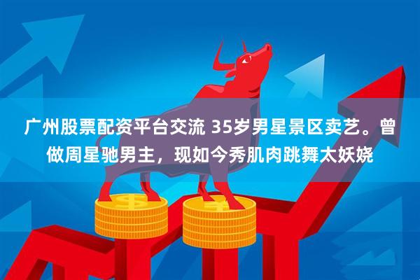 广州股票配资平台交流 35岁男星景区卖艺。曾做周星驰男主，现如今秀肌肉跳舞太妖娆