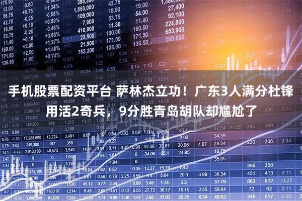 手机股票配资平台 萨林杰立功！广东3人满分杜锋用活2奇兵，9分胜青岛胡队却尴尬了