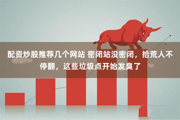 配资炒股推荐几个网站 密闭站没密闭，拾荒人不停翻，这些垃圾点开始发臭了