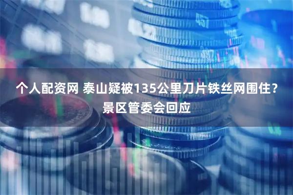 个人配资网 泰山疑被135公里刀片铁丝网围住？景区管委会回应