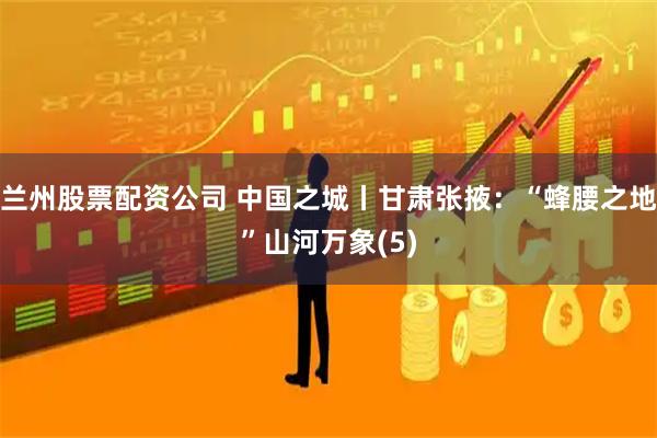 兰州股票配资公司 中国之城丨甘肃张掖：“蜂腰之地”山河万象(5)