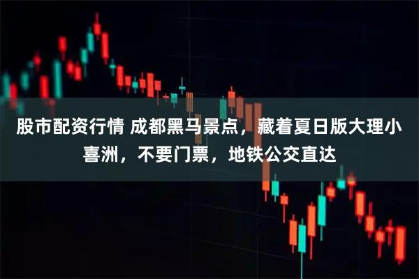 股市配资行情 成都黑马景点，藏着夏日版大理小喜洲，不要门票，地铁公交直达