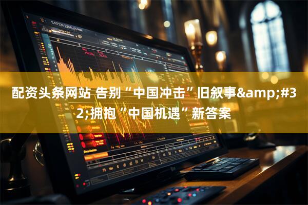 配资头条网站 告别“中国冲击”旧叙事 拥抱“中国机遇”新答案