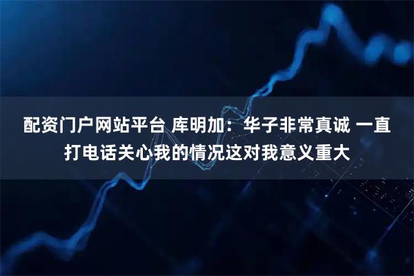 配资门户网站平台 库明加：华子非常真诚 一直打电话关心我的情况这对我意义重大