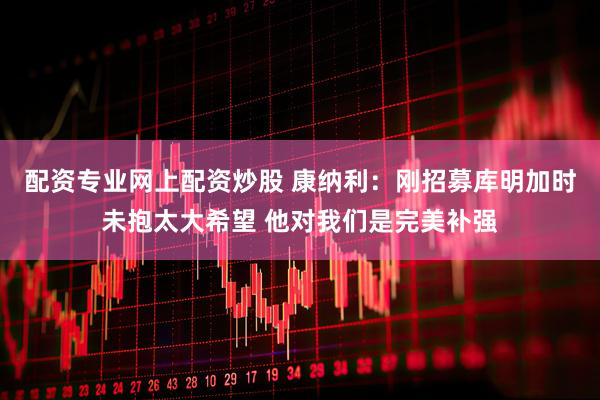 配资专业网上配资炒股 康纳利：刚招募库明加时未抱太大希望 他对我们是完美补强